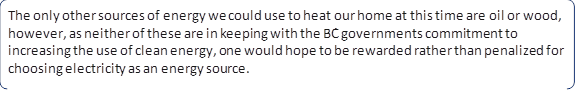 The only other sources of energy we could use to heat our home at this time are oil or wood, however, as neither of these are in keeping with the BC governments commitment to increasing the use of clean energy, one would hope to be rewarded rather than penalized for choosing electricity as an energy source.