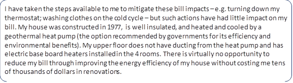I have taken the steps available to me to mitigate these bill impacts – e.g. turning down my thermostat; washing clothes on the cold cycle – but such actions have had little impact on my bill. My house was constructed in 1977, is well insulated, and heated and cooled by a geothermal heat pump (the option recommended by governments for its efficiency and environmental benefits). My upper floor does not have ducting from the heat pump and has electric base board heaters installed in the 4 rooms. There is virtually no opportunity to reduce my bill through improving the energy efficiency of my house without costing me tens of thousands of dollars in renovations.