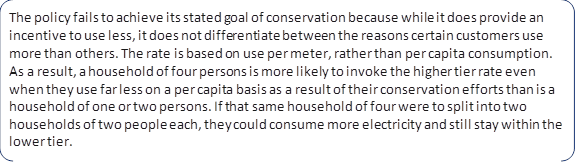 The policy fails to achieve its stated goal of conservation because while it does provide an incentive to use less, it does not differentiate between the reasons certain customers use more than others. The rate is based on use per meter, rather than per capita consumption. As a result, a household of four persons is more likely to invoke the higher tier rate even when they use far less on a per capita basis as a result of their conservation efforts than is a household of one or two persons. If that same household of four were to split into two households of two people each, they could consume more electricity and still stay within the lower tier.