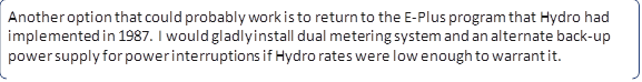 Another option that could probably work is to return to the E-Plus program that Hydro had implemented in 1987. I would gladly install dual metering system and an alternate back-up power supply for power interruptions if Hydro rates were low enough to warrant it.