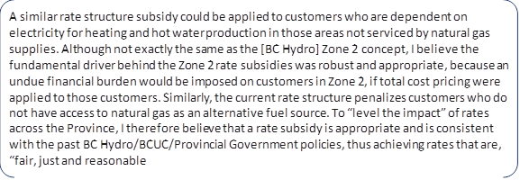 A similar rate structure subsidy could be applied to customers who are dependent on electricity for heating and hot water production in those areas not serviced by natural gas supplies. Although not exactly the same as the [BC Hydro] Zone 2 concept, I believe the fundamental driver behind the Zone 2 rate subsidies was robust and appropriate, because an undue financial burden would be imposed on customers in Zone 2, if total cost pricing were applied to those customers. Similarly, the current rate structure penalizes customers who do not have access to natural gas as an alternative fuel source. To “level the impact” of rates across the Province, I therefore believe that a rate subsidy is appropriate and is consistent with the past BC Hydro/BCUC/Provincial Government policies, thus achieving rates that are, “fair, just and reasonable