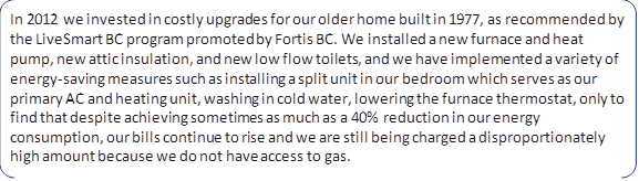 In 2012 we invested in costly upgrades for our older home built in 1977, as recommended by the LiveSmart BC program promoted by Fortis BC. We installed a new furnace and heat pump, new attic insulation, and new low flow toilets, and we have implemented a variety of energy-saving measures such as installing a split unit in our bedroom which serves as our primary AC and heating unit, washing in cold water, lowering the furnace thermostat, only to find that despite achieving sometimes as much as a 40% reduction in our energy consumption, our bills continue to rise and we are still being charged a disproportionately high amount because we do not have access to gas.
