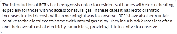 The introduction of RCR's has been grossly unfair for residents of homes with electric heating, especially for those with no access to natural gas. In these cases it has led to dramatic increases in electric costs with no meaningful way to conserve. RCR's have also been unfair relative to the electric costs homes with natural gas enjoy. They incur block 2 rates less often and their overall cost of electricity is much less, providing little incentive to conserve.