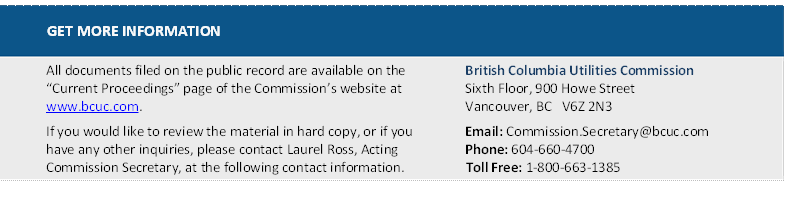 GET MORE INFORMATION
All documents filed on the public record are available on the “Current Proceedings” page of the Commission’s website at www.bcuc.com.
If you would like to review the material in hard copy, or if you have any other inquiries, please contact Laurel Ross, Acting Commission Secretary, at the following contact information.	British Columbia Utilities Commission
Sixth Floor, 900 Howe Street
Vancouver, BC   V6Z 2N3
Email: Commission.Secretary@bcuc.com
Phone: 604-660-4700
Toll Free: 1-800-663-1385

