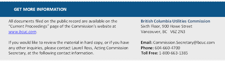 GET MORE INFORMATION
All documents filed on the public record are available on the “Current Proceedings” page of the Commission’s website at www.bcuc.com.

If you would like to review the material in hard copy, or if you have any other inquiries, please contact Laurel Ross, Acting Commission Secretary, at the following contact information.	British Columbia Utilities Commission 
Sixth Floor, 900 Howe Street 
Vancouver, BC   V6Z 2N3 

Email: Commission.Secretary@bcuc.com 
Phone: 604-660-4700 
Toll Free: 1-800-663-1385 

