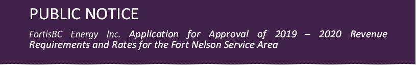PUBLIC NOTICE

FortisBC Energy Inc. Application for Approval of 2019 – 2020 Revenue Requirements and Rates for the Fort Nelson Service Area
